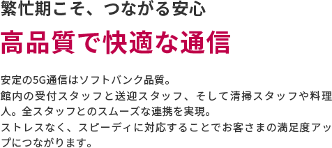 繁忙期こそ、つながる安心　高品質で快適な通信　安定の5G通信はソフトバンク品質。館内の受付スタッフと送迎スタッフ、そして清掃スタッフや料理人。全スタッフとのスムーズな連携を実現。ストレスなく、スピーディに対応することでお客さまの満足度アップにつながります。