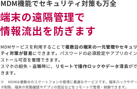 MDM機能でセキュリティ対策も万全　端末の遠隔管理で情報流出を防ぎます　MDMサービスを利用することで複数台の端末の一元管理やセキュリティ対策が容易にできます。パスワードの必須設定やアプリのインストール可否を管理できます。スマホの紛失・盗難時に、リモートで操作ロックやデータ消去ができます。　※ MDMは複数台のスマートフォンの管理に最適なサービスです。端末ロックやデータ削除、端末の状態確認やアプリの設定などをリモートで管理・制御できます。